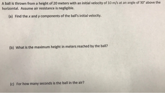 A ball is thrown from a height of 20 meters with an initial velocity of 10 m/s at an angle of 30° above the horizontal. Assume air resistance is negligible. (a) Find the x and y components of the balls initial velocity. (b) What is the maximum height in meters reached by the ball? (c) For how many seconds is the ball in the air?