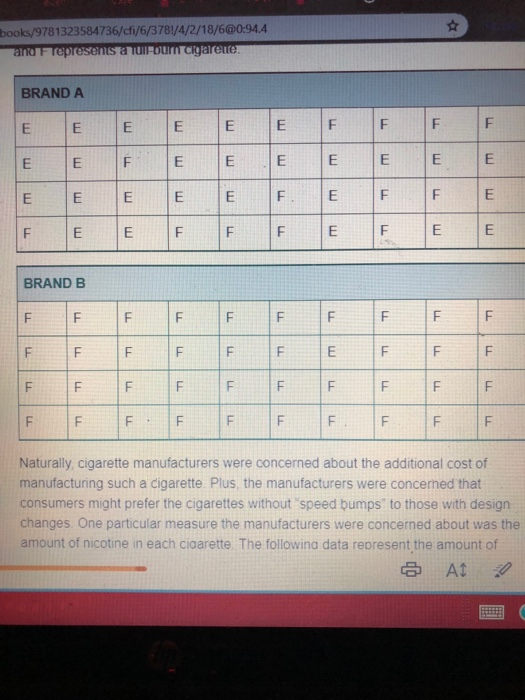 books/9781323584736/cfi/6/378/4/2/18/6@0-94.4 BRAND A EİE BRAND B IF IF Naturally, cigarette manufacturers were concerned about the additional cost of manufacturing such a cigarette Plus, the manufacturers were concerned that consumers might prefer the cigarettes without speed bumps to those with design changes One particular measure the manufacturers were concerned about was the amount of nicotine in each cioarette The followina data represent the amount of