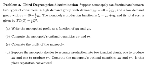 Problem 2. Third Degree price discrimination Suppose a monopoly can discriminate between two types of consumers: a high deman