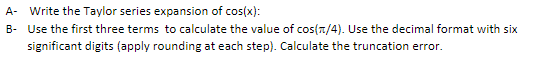 Write the Taylor series expansion of cos(x): Use the first three terms to calculate the value of cos(n/4). Use the decimal format with six significant digits (apply rounding at each step). Calculate the truncation error A- B-