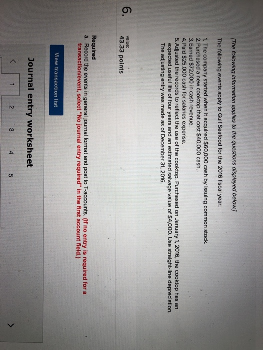 (The following information applies to the questions displayed below. The following events apply to Gulf Seafood for the 2016 fiscal year: 1. The company started when it acquired $60,000 cash by issuing common stock. 2. Purchased a new cooktop that cost $40,000 cash. 3. Earned $72,000 in cash revenue. 4. Paid $25,000 cash for salaries expense. 5. Adjusted the records to reflect the use of the cooktop. Purchased on January 1, 2016, the cooktop has an expected useful life of four years and an estimated salvage value of $4,000. Use straight-line depreciation. The adjusting entry was made as of December 31, 2016. 6. 43.33 points value Required a. Record the events in general journal format and post to T-accounts. (If no entry is required for a transaction/event, select No journal entry required in the first account field.) View transaction list Journal entry worksheet 2