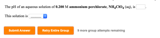 The pH of an aqueous solution of 0.200 M ammonium perchlorate, NH_CI04 (aq), is . This solution is - Submit Answer Retry Enti