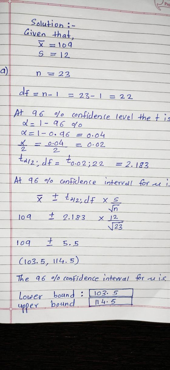 Pas Solution :- Given that, X=109 S = 12 a) n 23 dt = = n-1 = 23-1 22 At 96 % confidence level the t is L-1-96 olo x=1-0. a 6