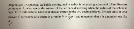 (10 points) 5.) A spherical ice ball is melting, and its radius is decreasing at a rate of 0.8 millimeters per minute. At wha