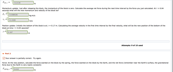 Fnet,y T-0.2134 Momentum update: Just after releasing the block, the momentum of the block is zero. Calculate the average net force during the next time interval by the force you just calculated. At t = 0.04 seconds what will the new momentum and velocity of the block be? ру P -0.008536 kg-m/s 0.1028 m/s Position update: Initially the bottom of the block is aty-0.17 m. Calculating the average velocity in the first time interval by the final velocity, what will be the new position of the bottom of the block at time 0.04 seconds? yTo.167 Attempts: 9 of 10 used Part 2 Your answer is partially correct. Try again. Force: At the new position, calculate the orce exerted on the block by the spring the force due to the Earth is very nearly constant) ce exerted on the block by the Earth and the net orce em ember near the Earth S su ac tega tational Fs pring.y