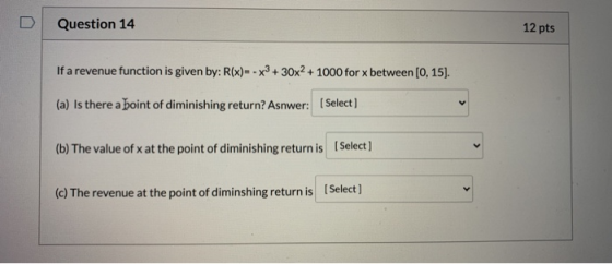 Question 14 12 pts If a revenue function is given by: R(x)= -x3 + 30x2 + 1000 for x between [0, 15). (a) Is there a point of