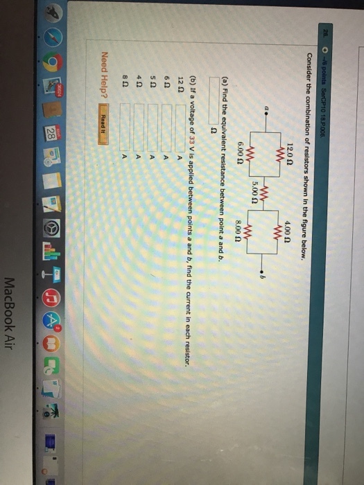 Consider the combination of resistors shown in the figure below 12.0 ? 4.00 ? 5.00 ? 6.002 8.00 ? (a) Find the equivalent resistance between point a and b. (b) If a voltage of 33 V is applied between points a and b, find the current in each resistor. 12 2 6? 4? 8? Need Help? Read It 2 8 MacBook Air