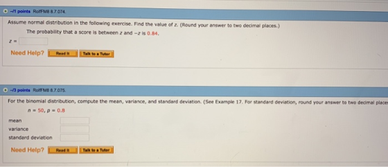 -1 points RolFM8 8.7.074 Assume normal distribution in the following exercise. Find the value of z. (Round your answer to two decimal places.) The probability that a score is between z and -z is 0.84. Need Help? ReedtTaik to Titer -13 points RoltFM8 8.7.075 For the binomial distribution, compute the mean, variance, and standard deviation. (See Example 17, For standard deviation, round your answer to two decimal places n=50, p = 0.8 mean variance standard deviation Need Help? İin..ana