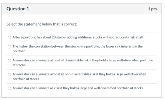 Question 1 1 pts Select the statement below that is correct: After a portfolio has about 20 stocks, adding additional stocks