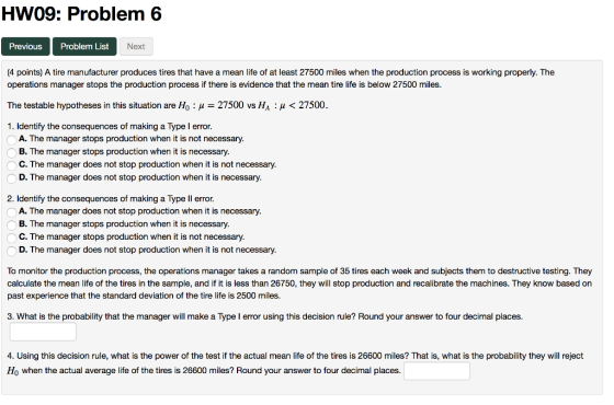 HW09: Problem 6 Previous Problem List Next (4 points) A tire manufacturer produces tires that have a mean life of at least 27500 miles when the production process is working properly. The operations manager stops the production process if there is evidence that the mean tire life is below 27500 miles. The testable hypotheses in this situation are Ho: H 27500 vs HA H27500 1. Identify the consequences of making a Type I error. A. The manager stops production when it is not necessary. B. The manager stops production when it is necessary. C. The manager does not stop production when it is not necessary. D. The manager does not stop production when it is necessary. 2. Identify the consequences of making a Type ll error A. The manager does not stop production when it is necessary. B. The manager stops production when it is necessary. C. The manager stops production when it is not necessary. D. The manager does not stop production when it is not necessary To monitor the production process, the operations manager takes a random sample of 35 tires each week and subjects them to destructive testing. They calculate the mean life of the tires in the sample, and if it is less than 26750, they will stop production and recalibrate the machines. They know based on past experience that the standard deviation of the tire life is 2500 miles. 3. What is the probability that the manager will make a Type I error using this decision rule? Round your answer to four decimal places. 4. Using this decision rule, what is the power of the test if the actual mean life of the tires is 26600 miles? That is, what is the probability they will reject Ho when the actual average life of the tires is 26600 miles? Round your answer to four decimal places.