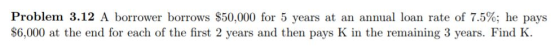 Problem 3.12 A borrower borrows $50,000 for 5 years at an annual loan rate of 7.5%; he pays $6,000 at the end for each of the first 2 years and then pays K in the remaining 3 years. Find K.