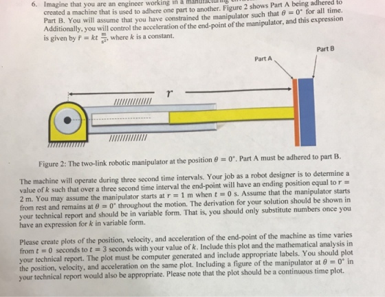Imagine that you are an engineer working in à mahufaclug created a machine that is used to adhere one part to another. Figure 2 shows Part A being adhered to Part B. You will assume that you have constrained the manipulator such that 0 for all time. Additionally, you will control the acceleration of the end-point of the manipulator, and this expression is given by f kt where k is a constant. Part B Part A Figure 2: The two-link robotic manipulator at the position . Part A must be adhered to part B. The machine will operate during three second time intervals. Your job as a robot designer is to determine a value of k such that over a three second time interval the end-point will have an ending position equal tor- 2 m. You may assume the manipulator starts at r 1 m when tO s. Assume that the manipulator starts from rest and remains at 0 0 throughout the motion. The derivation for your solution should be shown in r technical report and should be in variable form. That is, you should only substitute numbers once you have an expression for k in variable form. Please create plots of the position, velocity, and acceleration of the end-point of the machine as time varies from t 0 seconds to t 3 seconds with your value of k. Include this plot and the mathematical analysis in your technical report. The plot must be computer generated and include appropriate labels. You should plot the position, velocity, and acceleration ont your technical report would also be appropriate. Please note that the plot should be a continuous time plot. he same plot. Including a figure of the manipulator at θ 0° in