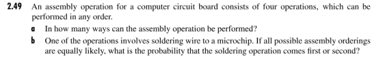 2.49 An assembly operation for a computer circuit board consists of four operations, which can be performed in any order. a In how many ways can the assembly operation be performed? b One of the operations involves soldering wire to a microchip. If all possible assembly orderings are equally likely, what is the probability that the soldering operation comes first or second?