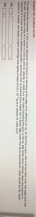 , Problem 23 GO The lead female character in the mo e vie Diamonds Are Forever is standing at the edge of an offshore oil rig. As she fires a gun, she is driven back over the edge and into is 0.035 kg and its velocity is +650 m/s. Her mass (including the gun) is 50 kg. (a) What recoil velocity does she acquire response to a single shot from a stationary position, assuming that no external force keeps her in place? (b) Under the same assumption, what would be her recoll velocity if, instead, she shoots a blank cartridge that ejects a mass of S.0 x 10 kg at a velocity of +65o m/s?