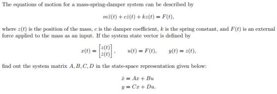 The equations of motion for a mass-spring-damper system can be described by mE(t) + ci(t) + k2(t) = F(t), where z(t) is the position of the mass, c is the damper coefficient, k is the spring constant, and F(t) is an external force applied to the mass as an input. If the system state vector is defined by 2(t) = lat) a(t)=F(t), y(t)=2(t), given below: x=Ax + Bu y=Cx + Du.