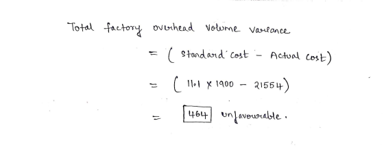Total factory overhead volume variance = ( Standard cost - Actual cost) z ( llot X 1900 – 21554) = 464) unfavourable. vo