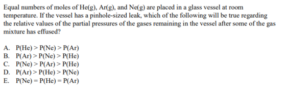 Equal numbers of moles of He(g), Ar(g), and Ne(g) are placed in a glass vessel at room temperature. If the vessel has a pinhole-sized leak, which of the following will be true regarding the relative values of the partial pressures of the gases remaining in the vessel after some of the gas mixture has effused? A. P(He) > P(Ne) > P(Ar) B. P(Ar)> P(Ne) > P(He) C. P(Ne)> P(Ar)> P(He) D. PAr)> P(He) > P(Ne) E. P(Ne) P(He) P(Ar)