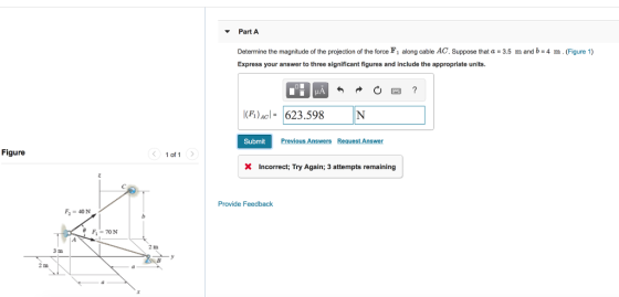 Part A Determine the magnitude of the projection of the force F1 along cable AC. Suppose that α = 3.5 m and b = 4 m . (Figure 1) Express your answer to three significant figures and include the appropriate units I(FI)AC 623.598 Submit Previous Answers Request Answer Figure < 1of1 > X Incorrect; Try Again; 3 attempts remaining Provide Feedback 2 m 3 m 2 m