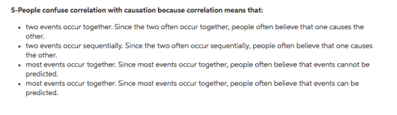 5-People confuse correlation with causation because correlation means that: two events occur together. Since the two often occur together, people often believe that one causes the other. the other. most events occur together. Since most events occur together, people often believe that events cannot be predicted most events occur together. Since most events occur together, people often believe that events can be