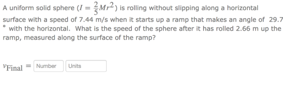 2.2 A uniform solid sphere Mr) is rolling without slipping along a horizontal surface with a speed of 7.44 m/s when it starts up a ramp that makes an angle of 29.7 with the horizontal. What is the speed of the sphere after it has rolled 2.66 m up the ramp, measured along the surface of the ramp? FinalNumber Units
