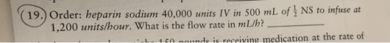 19.) Order: heparin sodium 40,000 units IV in 500 mL of NS to infuse 1,200 units/hour. What is the flow rate in mL/h? at 1 50