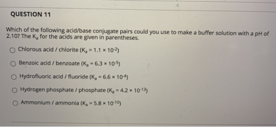 QUESTION 11 Which of the following acid/base conjugate pairs could you use to make a buffer solution with a pH of 2.10? The K