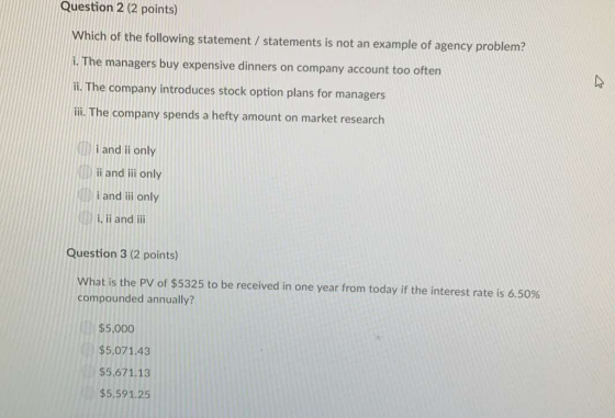 Question 2 (2 points) Which of the following statement/ statements is not an example of agency problem? i. The managers buy expensive dinners on company account too often i. The company introduces stock option plans for managers ili. The company spends a hefty amount on market research i and ii only i and ili only i and ii only i. ii and ii Question 3 (2 points) What is the PV of $5325 to be received in one year from today if the interest rate is 6.50% compounded annually? $5,000 $5,07143 $5,671.13 $5,591.25