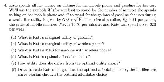 4. Kate spends all her money on airtime for her mobile phone and gasoline for her car Well use the symbols W (for wireless) to stand for the number of minutes she spends talking on her mobile phone and G to stand for the gallons of gasoline she uses during a week. Her utility is given by G/8+ VW. The price of gasoline, Pc is $1 per gallon, the price of mobile minutes, Pw, is S0.50 per minute, and Kate can spend up to S20 per week a) What is Kates marginal utility of gasoline? b) What is Kates marginal utility of wireless phone? (c) What is Kates MRS for gasoline with wireless phone? (d) What is Kates optimal affordable choice? e) How utility does she derive from the optimal utility choice? (f) Draw to scale Kates budget line, the optimal affordable choice, the indifference curve passing through the optimal affordable choice