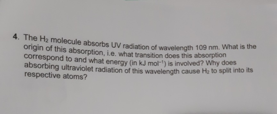 4. The H2 molecule absorbs UV radiation of wavelength 109 nm. What is the origin of this absorption, i.e. what transition does this absorption correspond to and what eneray (in kJ mol-1) is involved? Why does absorbing ultraviolet radiation of this wavelength cause H2 to sp respective atoms? lit into its