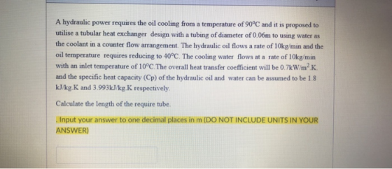 A hydraulic power requires the oil cooling from a temperature of 90°C and it is proposed to utilise a tubular heat exchanger