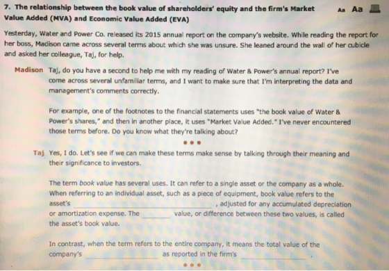 7. The relationship between the book value of shareholders equity and the firms Market Aa Aa Value Added (MVA) and Economic Value Added (EVA) Yesterday, Water and Power Co. released its 2015 annual report on the companys website. While reading the report for her boss, Madison came across several terms about which she was unsure. She leaned around the wall of her cubicle and asked her colleague, Taj, for help. Madison Taj, do you have a second to help me with my reading of Water & Powers annual report? Ive come across several unfamiliar terms, and I want to make sure that Im interpreting the data and managements comments correctly. For example, one of the footnotes to the financial statements uses the book value of Water& Powers shares, and then in another place, it uses Market Value Added. Ive never encountered those terms before. Do you know what theyre talking about? Taj Yes, I do. Lets see if we can make these terms make sense by talking through their meaning and their significance to investors. The term book value has several uses. It can refer to a single asset or the company as a whole. When referring to an individual asset, such as a piece of equipment, book value refers to the assets or amortization expense. The the assets book value. , adjusted for any accumulated depreciation value, or difference between these two values, is called In contrast, when the term refers to the entire company, it means the total value of the companys as reported in the firms