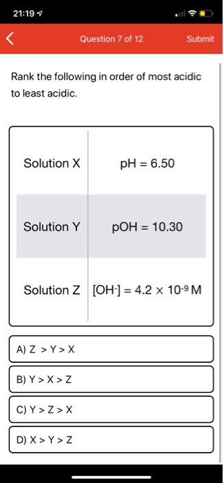 21:19 Question 7 of 12 Submit Rank the following in order of most acidic to least acidic. Solution X pH = 6.50 Solution Y pOH