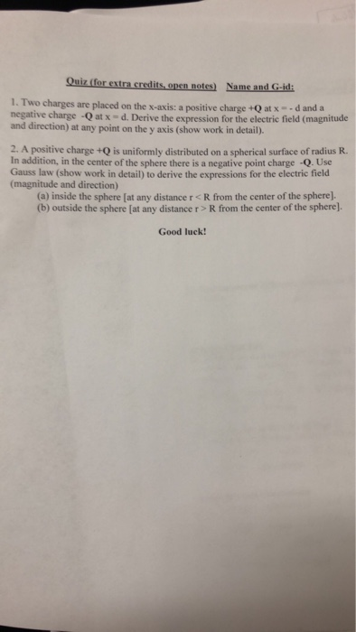 Quiz (for extra credits, open notes) Name and G-id 1. Two charges are placed on the x-axis: a positive charge +O at x- -d and a negative charge-Q at x = d. Derive the expression for the electric field (magnitude and direction) at any point on the y axis (show work in detail). atx--dand a 2. A positive charge +Q is uniformly distributed on a spherical surface of radius R. In addition, in the center of the sphere there is a negative point charge -Q. Use Gauss law (show work in detail) to derive the expressions for the electric field (magnitude and direction) (a) inside the sphere (at any distance r <R from the center of the sphere). (b) outside the sphere [at any distance r> R from the center of the spherel Good luck!