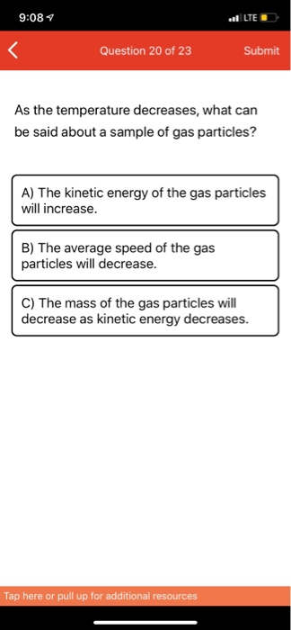 9:08 LTE Question 20 of 23 Submit As the temperature decreases, what can be said about a sample of gas particles? A) The kine