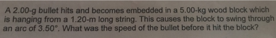 A 2.00-g bullet hits and becomes embedded in a 5.00-kg wood block which is hanging from a 1.20-m long string. This causes the block to swing through an arc of 3.50°. What was the speed of the bullet before it hit the block?