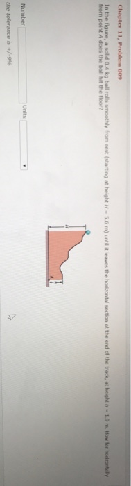 Chapter 11 In the figure, a solid 0.4 kg ball rolls smoothly from rest (starting at height H 5.6 m) until it leaves the horizontal section at the end of the track, at helght h 1.9 m. How far horizonhally from point A does the ball hit the floor? the tolerance is +/-9%