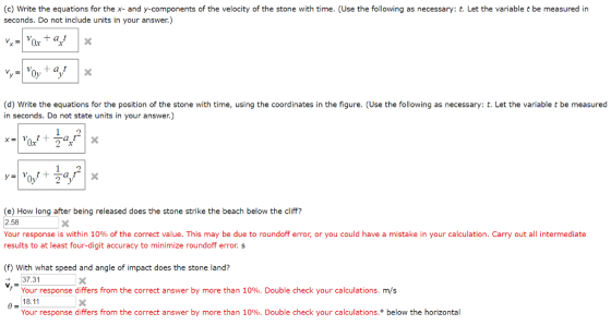 (c) Write the equations for the x- and y-components of the velocity of the stone with time. (Use the following as necessary: t. Let the variable t be measured in seconds. Do not include units in your answer.) (d) Write the equations for the position of the stone with time, using the coordinates in the figure. (Use the following as necessary: t. Let the variable t be measured in seconds. Do not state units in your answer.) x2x (e) How long after being released does the stone strike the beach below the cliff? 2.58 Your response is within 10% of the correct value. This may be due to roundoff error, or you could have a mistake in your calculation. Carry out all intermediate results to at least four-digit accuracy to minimize roundoff error. s (f) With what speed and angle of impact does the stone land? 37.31 Your response differs from the correct answer by more than 10%. Double check your calculations. m/s 18.11 Your response differs from the correct answer by more than 10%. Double check your calculations.° below the horizontal