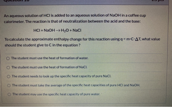 An aqueous solution of HCl is added to an aqueous solution of NaOH in a coffee cup calorimeter. The reaction is that of neutr