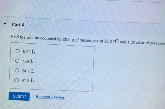 Part A Find the volume occupied by 20.0 g of helium gas at 20.0 °C and 1.32 atm of pressure 0 6.22 L 0 159 L 0 24,9 L 0 91.2