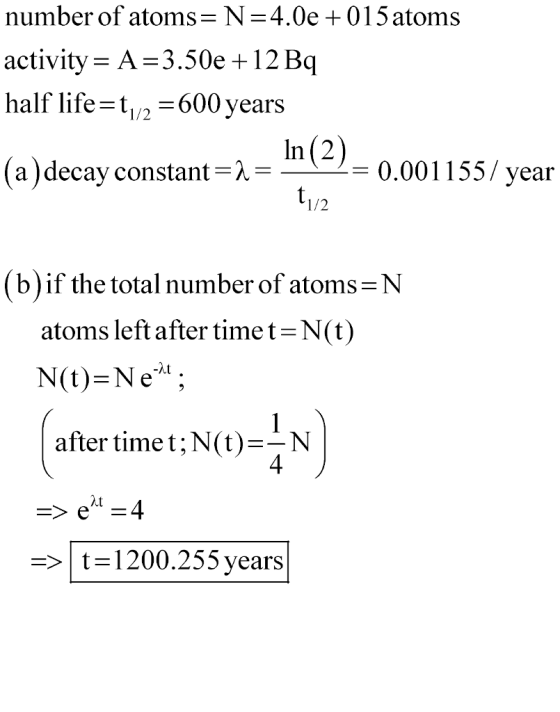 number of atoms-N = 4.0e+ 015 atoms activity- A-3 half life=t1/2-600 years .50e +12 Bo (a )decay constant=-In (2)= 0 = 0.001155/ year -- 1/2 (b)if the total number of atoms N atoms leftafter time t-N(t) after timet;N(t)N 4 > | t= 1200.255 years