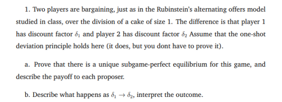 1. Two players are bargaining, just as in the Rubinsteins alternating offers model studied in class, over the division of a cake of size 1. The difference is that player 1 has discount factor δί and player 2 has discount factor Assume that the one-shot deviation principle holds here (it does, but you dont have to prove it). a. Prove that there is a unique subgame- perfect equilibrium for this game, and describe the payoff to each proposer. b. Describe what happens as δ1 δ2, interpret the outcome.