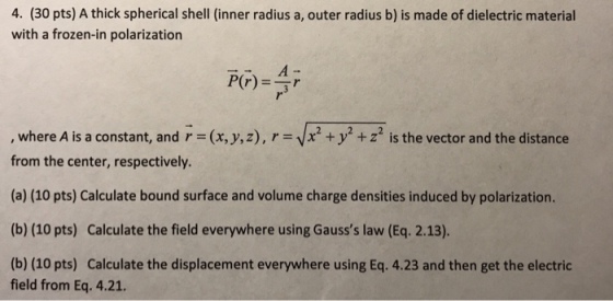 4. (30 pts) A thick spherical shell (inner radius a, outer radius b) is made of dielectric material with a frozen-in polarization , where A is a constant, and r (x, y, z), r x2 +y2 + z2 is the vector and the distance from the center, respectively. (a) (10 pts) Calculate bound surface and volume charge densities induced by polarization. (b) (10 pts) Calculate the field everywhere using Gausss law (Eq. 2.13). (b) (10 pts) Calculate the displacement everywhere using Eq. 4.23 and then get the electric field from Eq. 4.21.