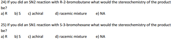 24) If you did an SN2 reaction with R-2-bromobutane what would the stereochemistry of the product be? a) R. b) S c) achiral d) racemic mixture e) NA 25) If you did an SN1 reaction with S-3-bromohexane what would the stereochemistry of the product be a) R. b) S c) achiral d) racemic mixture e) NA