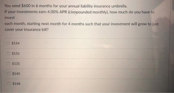 You need $600 in 6 months for your annual liability insurance umbrella. If your investments earn 4.00% APR (compounded monthly), how much do you have to invest each month, starting next month for 4 months such that your investment will grow to just cover your insurance bill? O$154 O $151 $131 O $145 $148
