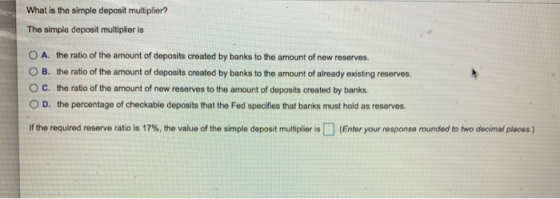 serves. What is the simple deposit multiplier? The simple deposit multiplier is O A. the ratio of the amount of deposits crea