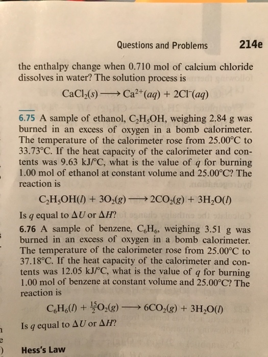 214e Questions and Problems the enthalpy change when 0.710 mol of calcium chloride dissolves in water? The solution process is CaCl2(s) Ca (aq) 2Cl (aq) 6.75 A sample of ethanol, C2HsOH, weighing 2.84 g was burned in an excess of oxygen in a bomb calorimeter. The temperature of the calorimeter rose from 25.00°C to 33.73°C. If the heat capacity of the calorimeter and con- tents was 9.63 kJPC, what is the value of q for burning 1.00 mol of ethanol at constant volume and 25.000C? The reaction is C2H5OH() 302 (g) 2CO2 (g) 3H2O(l Is equal to AU or AH? 6.76 A sample of benzene, C6H6, weighing 3.51 g was burned in an excess of oxygen in a bomb calorimeter. The temperature of the calorimeter rose from 25.00°C to 37.18°C. If the heat capacity of the calorimeter and con- tents was 12.05 kJPC, what is the value of q for burning 1.00 mol of benzene at constant volume and 25.00°C? The reaction is 15 Is equal to AU or 4H? Hesss Law