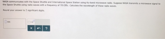 NASA communicates with the Space Shuttle and International Space Station using Ku-band microwave radio. Suppose NASA transmits a microwave signal to the Space Shuttle using radio waves with a frequency of 18.GHz. Calculate the wavelength of these radio waves. Round your answer to 2 significant digits.