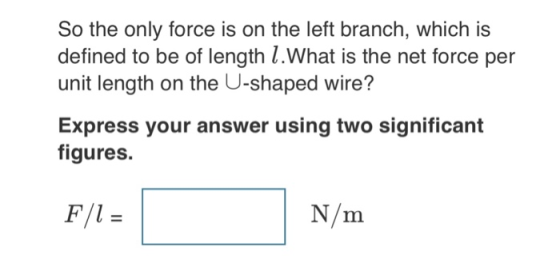 So the only force is on the left branch, which is defined to be of length l.What is the net force per unit length on the U-shaped wire? Express your answer using two significant figures. N/m