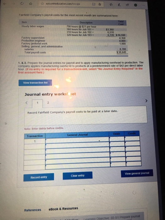 OA ezto.mhed Fairfield Companys payroll costs for the most recent month are summarized here Item Hourly labor wages Description 90 hours @$21 per hour 160 hours for Job 101 310 hours for Job 102 320 hours for Job 103 $3,360 6,510 Factory supervision Production engineer Factory janitorial work Selling. general, and administrative 6,720 $16,590 4,350 8,000 1,000 salarles Total payroll costs 8,700 $38,640 1.& 2. Prepare the journal entries for payroll and to apply manufacturing overhead to production. The company applies manufacturing overhead to products at a predetermined rate of $42 per direct labor hour (It no entry is required for a transaction/event, select No Journal Entry Required in the first account field) View transaction list Journal entry works aet Record Fairfield Companys payroll costs to be paid at a later date. Note: Enter debits before credits View general journal Clear entry Record entry References eBook & Resources arming Objective 02-51 Prepare jounal
