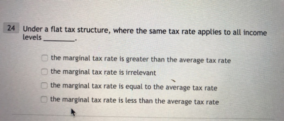 Under a flat tax structure, where the same tax rate applies to all income levels 24 . the marginal tax rate is greater than the average tax rate the marginal tax rate is irrelevant the marginal tax rate is equal to the average tax rate the marginal tax rate is less than the average tax rate